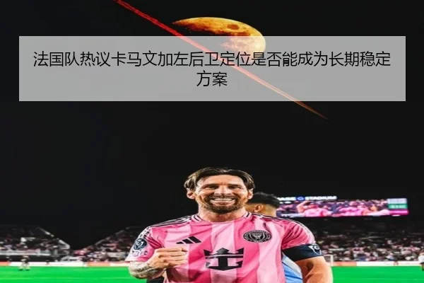 法国队热议卡马文加左后卫定位是否能成为长期稳定方案