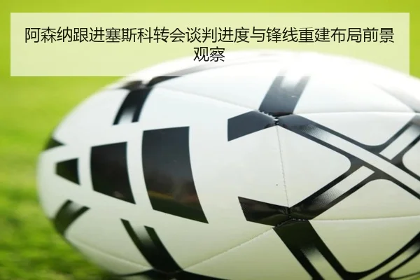 阿森纳跟进塞斯科转会谈判进度与锋线重建布局前景观察
