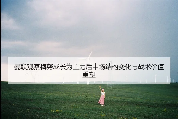 曼联观察梅努成长为主力后中场结构变化与战术价值重塑