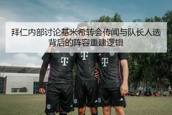 拜仁内部讨论基米希转会传闻与队长人选背后的阵容重建逻辑
