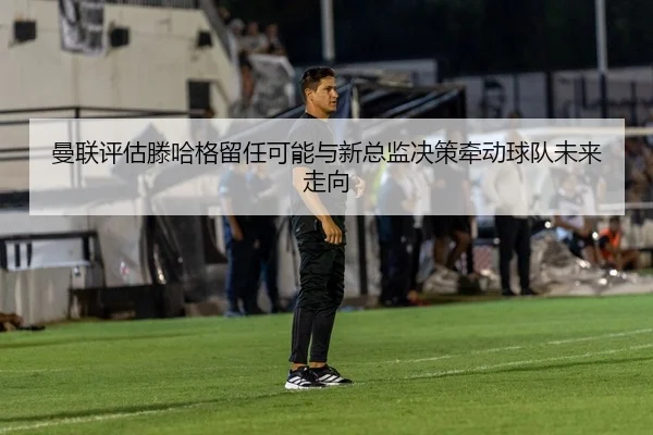 曼联评估滕哈格留任可能与新总监决策牵动球队未来走向