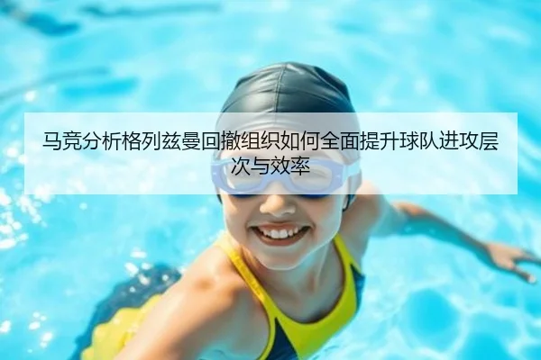 马竞分析格列兹曼回撤组织如何全面提升球队进攻层次与效率