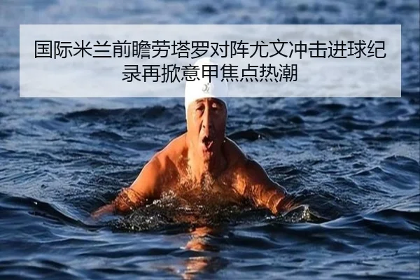 国际米兰前瞻劳塔罗对阵尤文冲击进球纪录再掀意甲焦点热潮