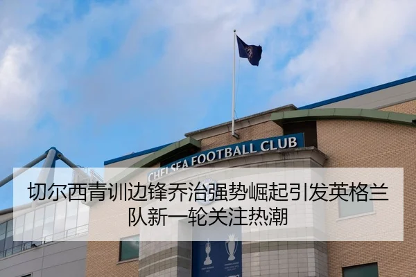切尔西青训边锋乔治强势崛起引发英格兰队新一轮关注热潮