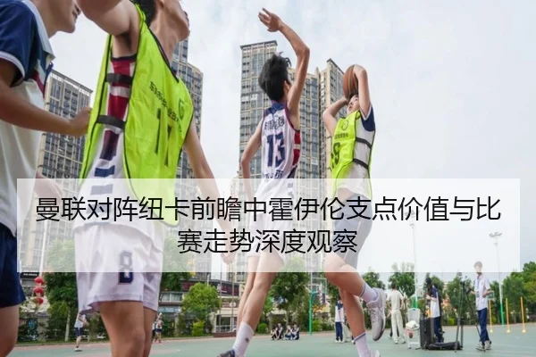 曼联对阵纽卡前瞻中霍伊伦支点价值与比赛走势深度观察